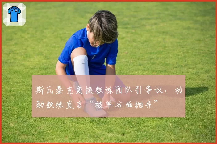 斯瓦泰克更换教练团队引争议,功勋教练直言“被单方面抛弃”