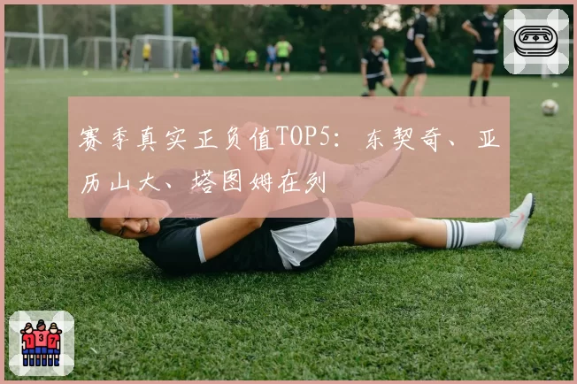 赛季真实正负值TOP5：东契奇、亚历山大、塔图姆在列