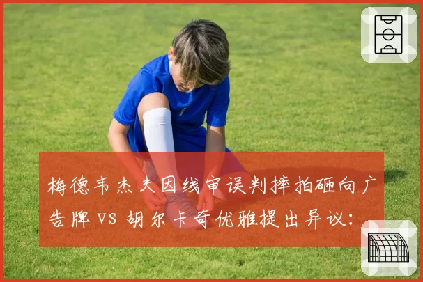 梅德韦杰夫因线审误判摔拍砸向广告牌 vs 胡尔卡奇优雅提出异议:暴力抗议与理性维权孰优孰劣