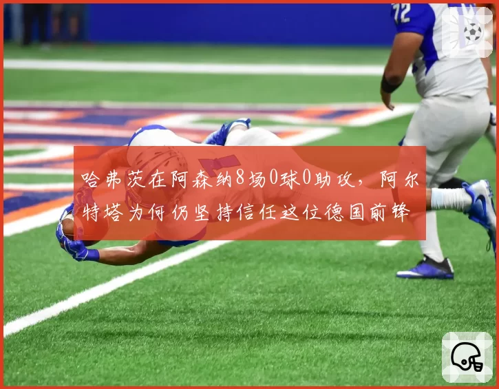 哈弗茨在阿森纳8场0球0助攻，阿尔特塔为何仍坚持信任这位德国前锋？