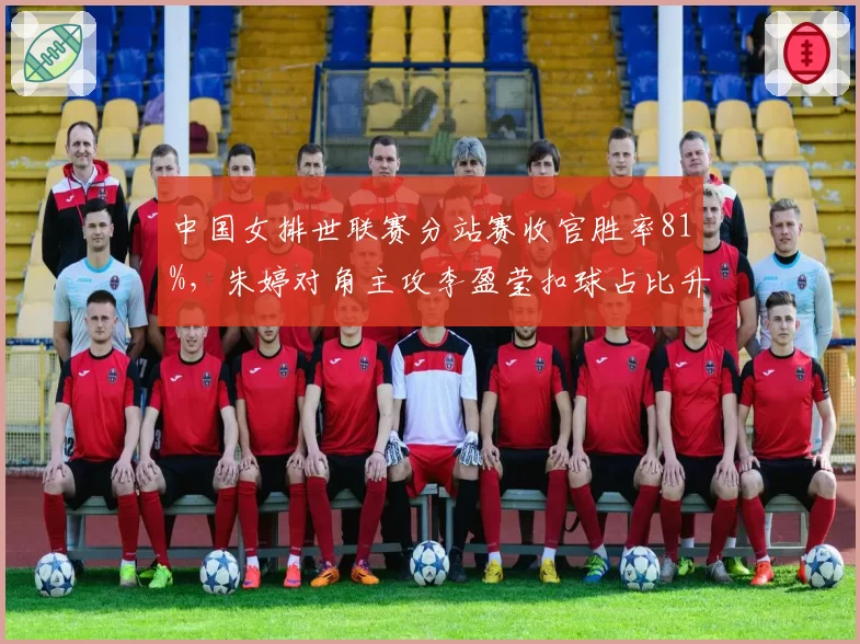 中国女排世联赛分站赛收官胜率81%,朱婷对角主攻李盈莹扣球占比升至43%
