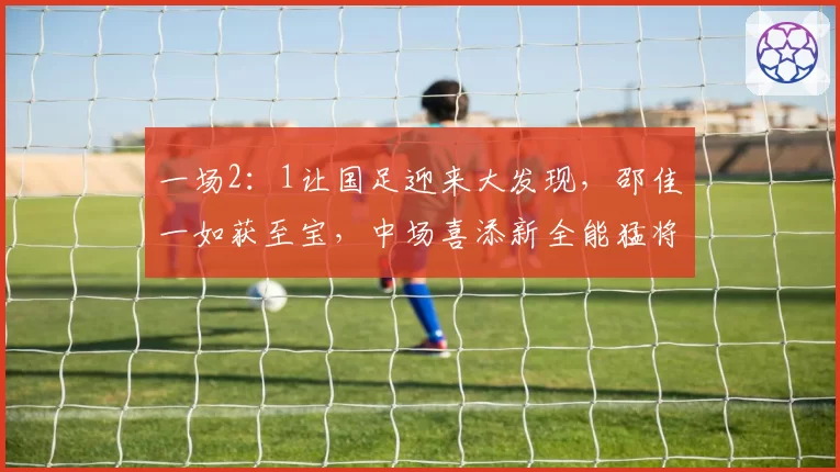 一场2：1让国足迎来大发现，邵佳一如获至宝，中场喜添新全能猛将
