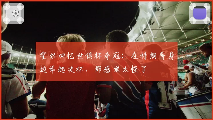 霍尔回忆世俱杯夺冠：在特朗普身边举起奖杯，那感觉太怪了