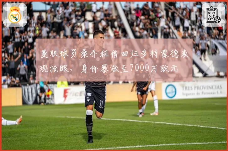 曼联球员桑乔租借回归多特蒙德表现抢眼，身价暴涨至7000万欧元