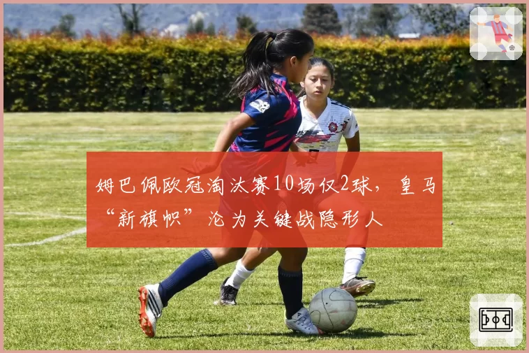姆巴佩欧冠淘汰赛10场仅2球，皇马“新旗帜”沦为关键战隐形人