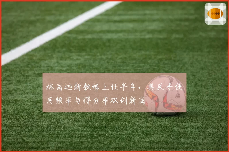 林高远新教练上任半年,其反手使用频率与得分率双创新高