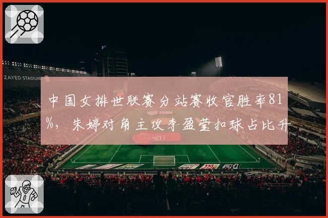 中国女排世联赛分站赛收官胜率81%,朱婷对角主攻李盈莹扣球占比升至43%