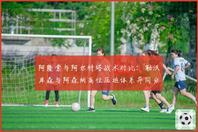 阿隆索与阿尔特塔战术对比：勒沃库森与阿森纳高位压迫体系异同分析