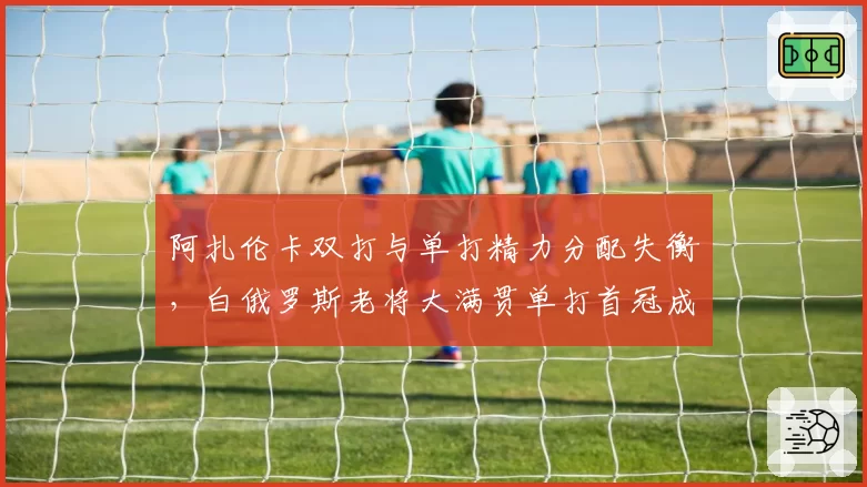 阿扎伦卡双打与单打精力分配失衡,白俄罗斯老将大满贯单打首冠成疑