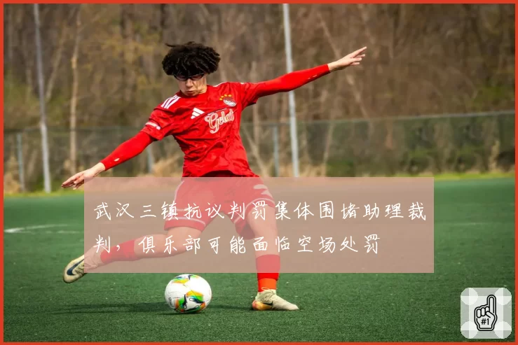 武汉三镇抗议判罚集体围堵助理裁判,俱乐部可能面临空场处罚