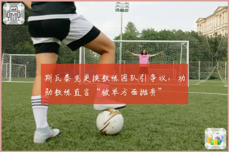 斯瓦泰克更换教练团队引争议，功勋教练直言“被单方面抛弃”