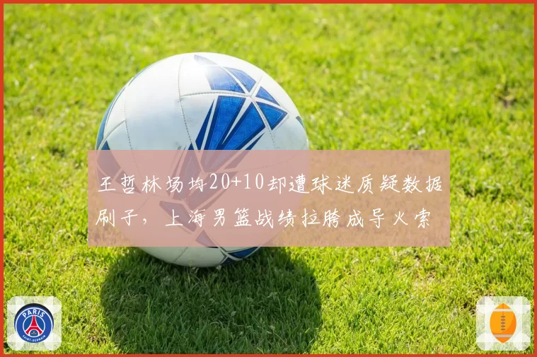 王哲林场均20+10却遭球迷质疑数据刷子，上海男篮战绩拉胯成导火索