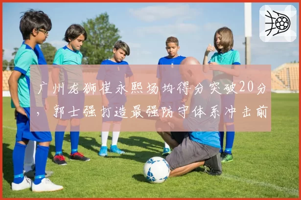 广州龙狮崔永熙场均得分突破20分，郭士强打造最强防守体系冲击前六