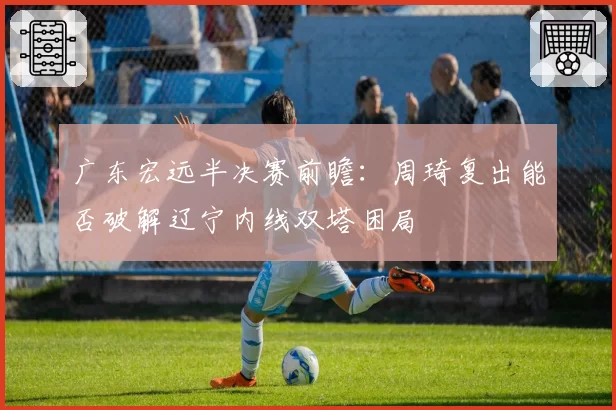 广东宏远半决赛前瞻:周琦复出能否破解辽宁内线双塔困局