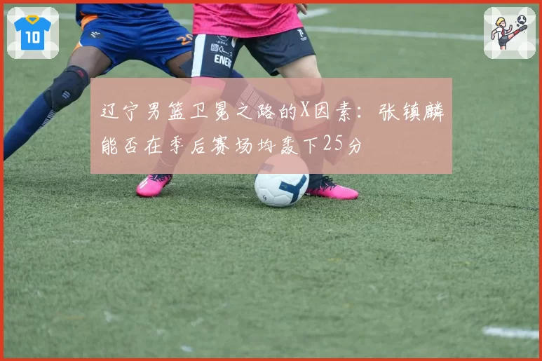 辽宁男篮卫冕之路的X因素:张镇麟能否在季后赛场均轰下25分
