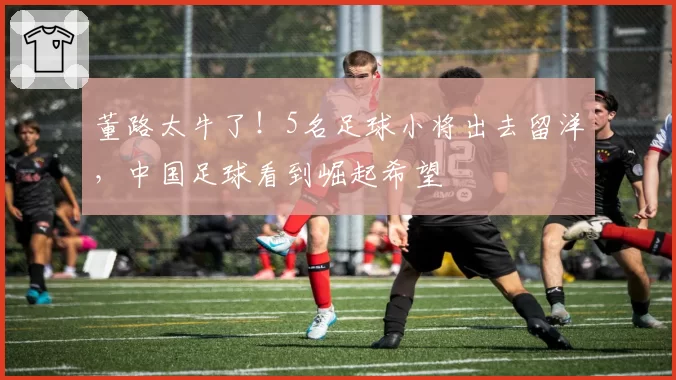 董路太牛了！5名足球小将出去留洋，中国足球看到崛起希望