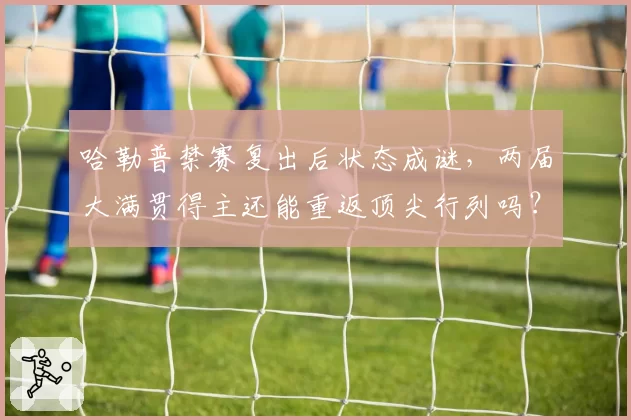 哈勒普禁赛复出后状态成谜,两届大满贯得主还能重返顶尖行列吗?