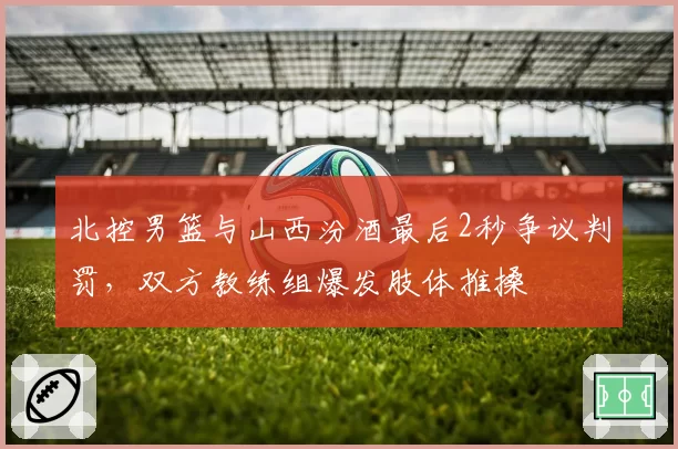 北控男篮与山西汾酒最后2秒争议判罚，双方教练组爆发肢体推搡