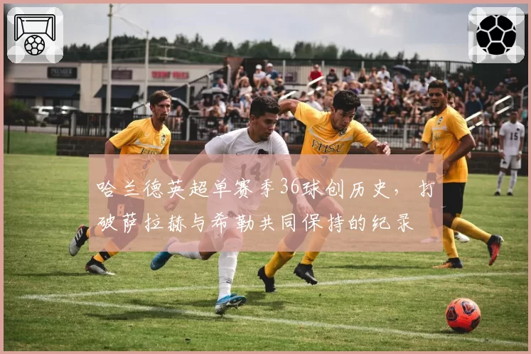 哈兰德英超单赛季36球创历史，打破萨拉赫与希勒共同保持的纪录
