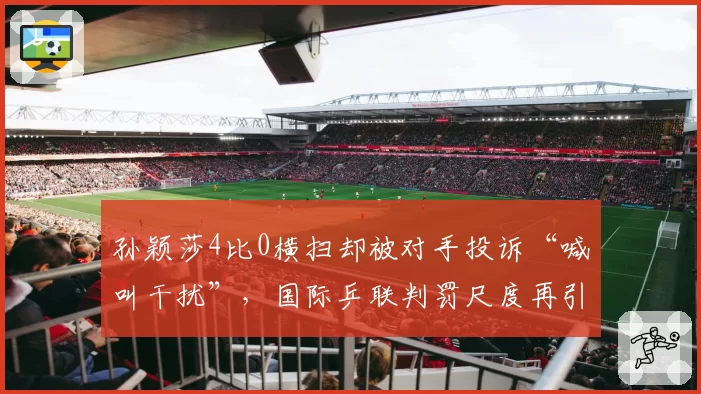 孙颖莎4比0横扫却被对手投诉“喊叫干扰”,国际乒联判罚尺度再引热议