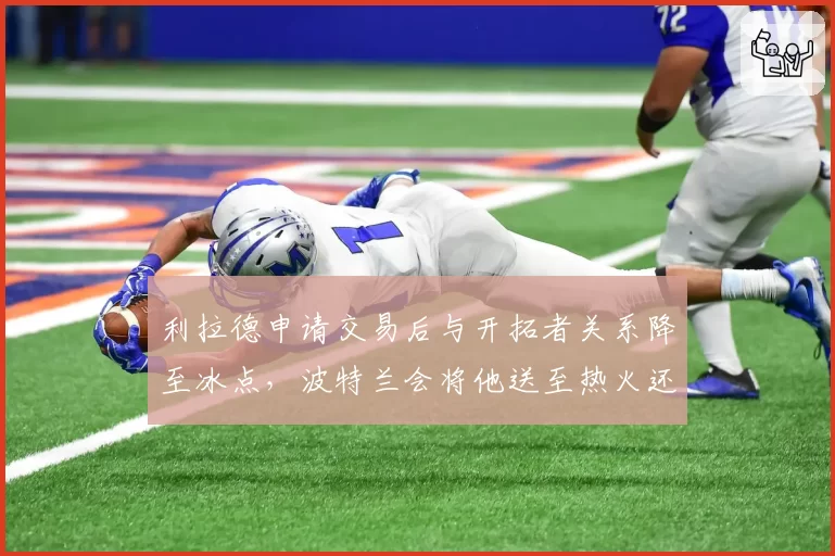 利拉德申请交易后与开拓者关系降至冰点,波特兰会将他送至热火还是篮网?