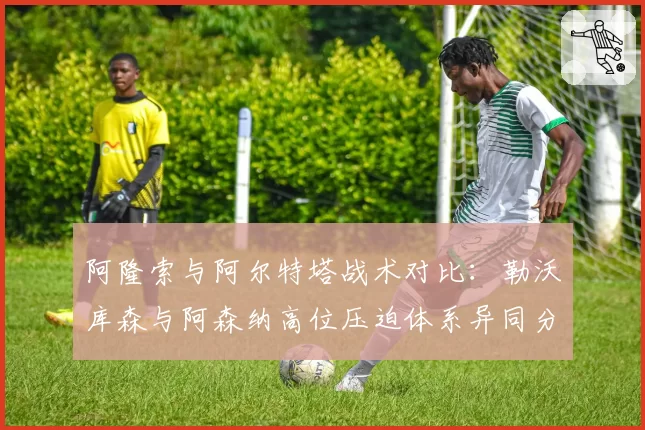 阿隆索与阿尔特塔战术对比：勒沃库森与阿森纳高位压迫体系异同分析