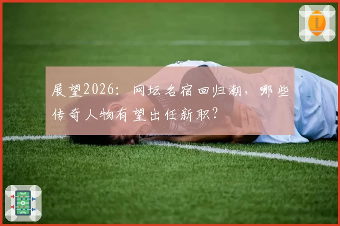 展望2026：网坛名宿回归潮，哪些传奇人物有望出任新职？