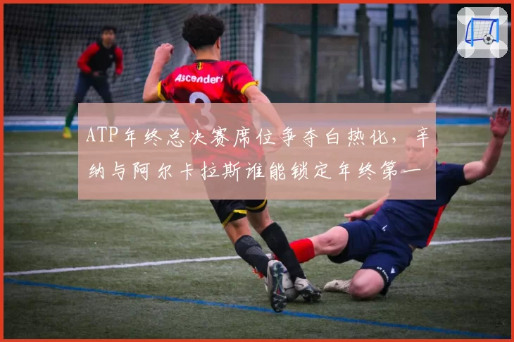 ATP年终总决赛席位争夺白热化，辛纳与阿尔卡拉斯谁能锁定年终第一
