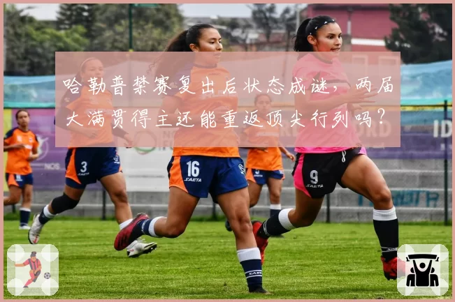 哈勒普禁赛复出后状态成谜，两届大满贯得主还能重返顶尖行列吗？