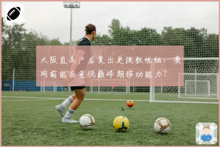 大阪直美产后复出更换教练组,澳网前能否重现巅峰期移动能力?