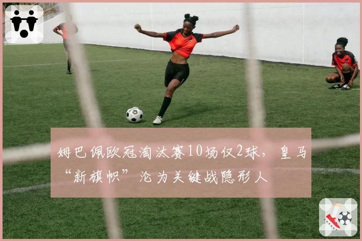 姆巴佩欧冠淘汰赛10场仅2球，皇马“新旗帜”沦为关键战隐形人