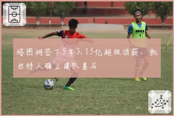 塔图姆签下5年3.15亿超级顶薪，凯尔特人确立建队基石
